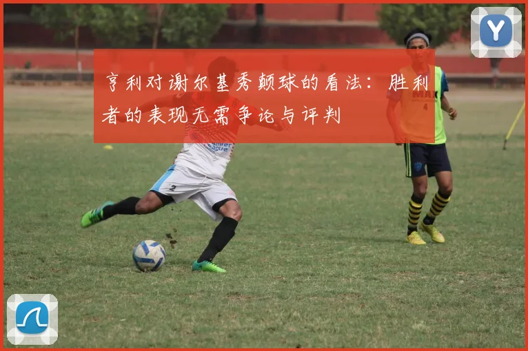 亨利对谢尔基秀颠球的看法：胜利者的表现无需争论与评判