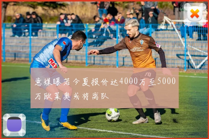 意媒曝若今夏报价达4000万至5000万欧莱奥或将离队