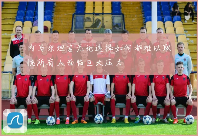 内马尔坦言无论选择如何都难以取悦所有人面临巨大压力