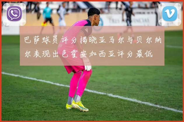 巴萨球员评分揭晓亚马尔与贝尔纳尔表现出色霍安加西亚评分最低