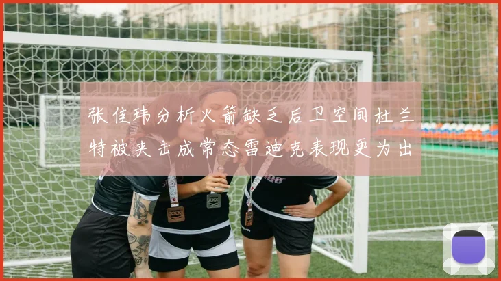 张佳玮分析火箭缺乏后卫空间杜兰特被夹击成常态雷迪克表现更为出色