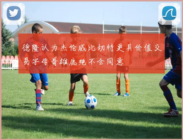 德隆认为杰伦威比切特更具价值交易字母哥雄鹿绝不会同意