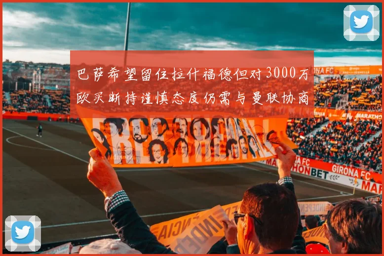 巴萨希望留住拉什福德但对3000万欧买断持谨慎态度仍需与曼联协商