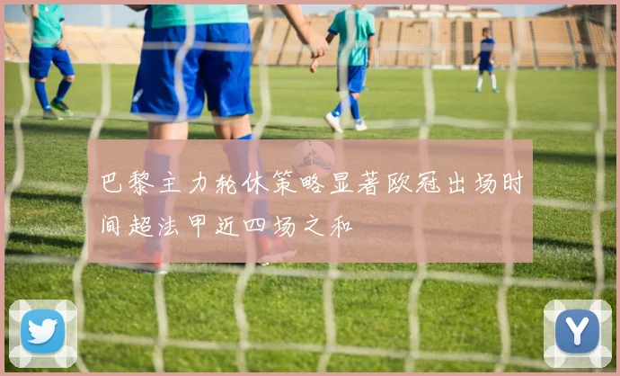 巴黎主力轮休策略显著欧冠出场时间超法甲近四场之和