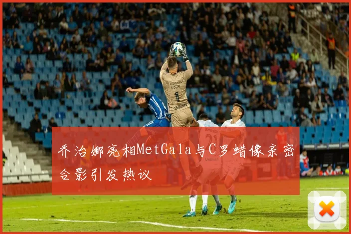 乔治娜亮相MetGala与C罗蜡像亲密合影引发热议