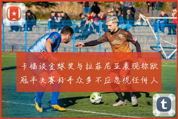 卡福谈金球奖与拉菲尼亚表现称欧冠半决赛好手众多不应忽视任何人