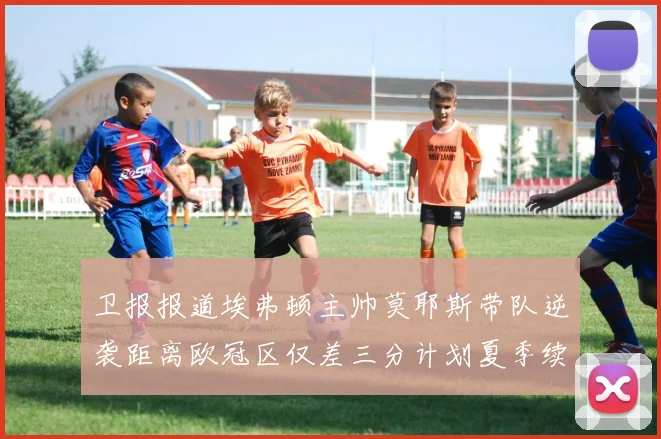 卫报报道埃弗顿主帅莫耶斯带队逆袭距离欧冠区仅差三分计划夏季续约