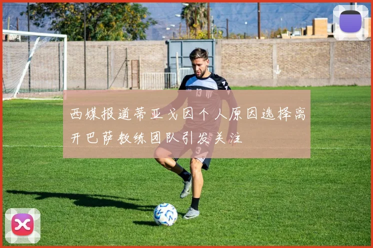 西媒报道蒂亚戈因个人原因选择离开巴萨教练团队引发关注