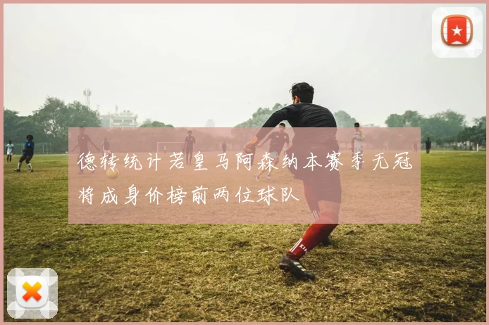 德转统计若皇马阿森纳本赛季无冠将成身价榜前两位球队