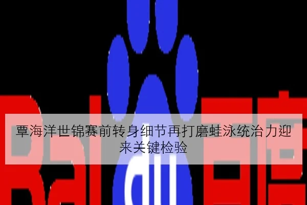 覃海洋世锦赛前转身细节再打磨蛙泳统治力迎来关键检验