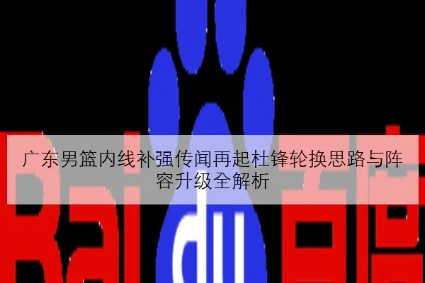 广东男篮内线补强传闻再起杜锋轮换思路与阵容升级全解析